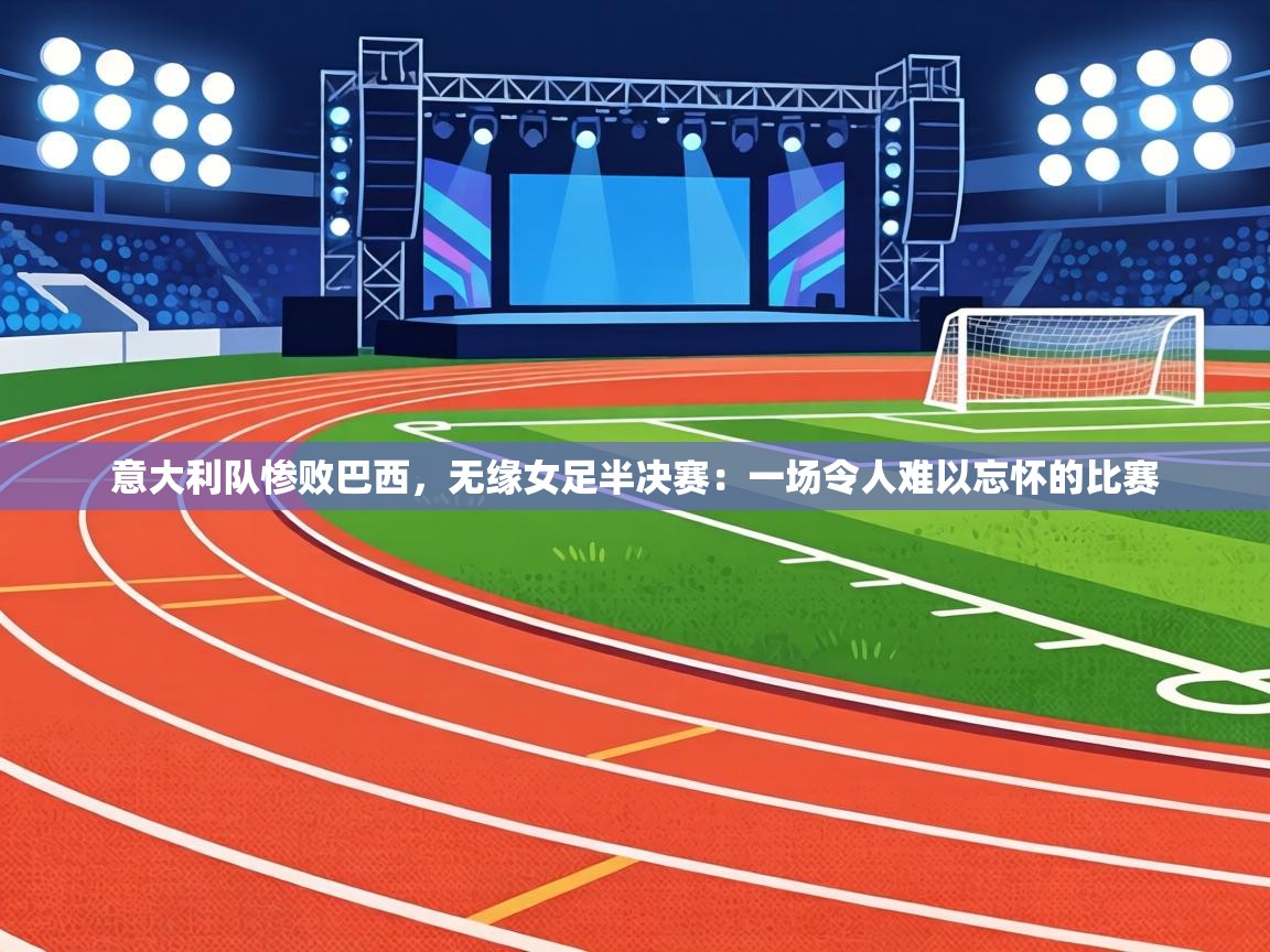 意大利队惨败巴西，无缘女足半决赛：一场令人难以忘怀的比赛