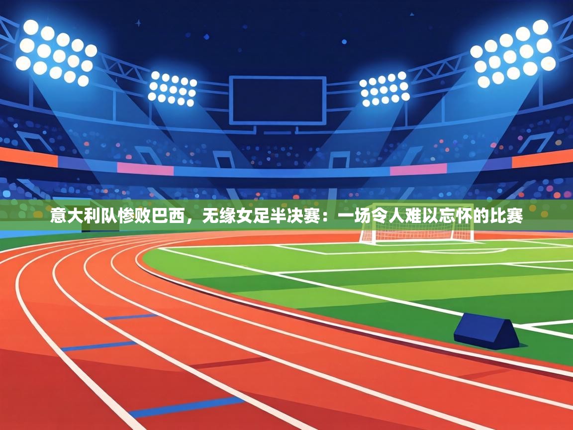 意大利队惨败巴西，无缘女足半决赛：一场令人难以忘怀的比赛  第2张